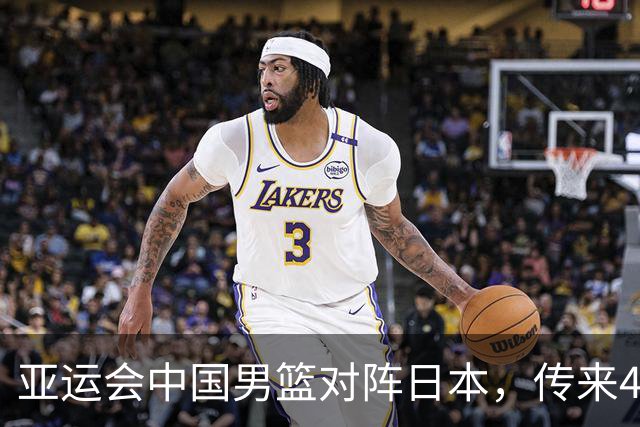 亚运会中国男篮对阵日本，传来4好消息和2坏消息，男篮赢球有望