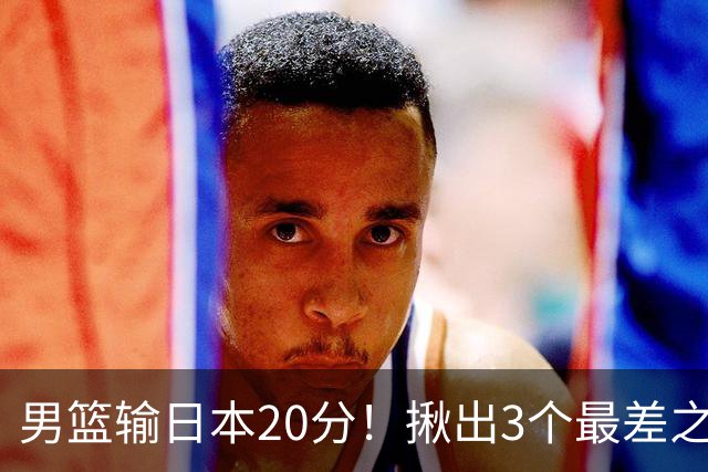 男篮输日本20分！揪出3个最差之人，坑惨了球队